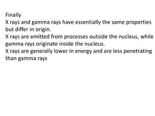 Finally
X rays and gamma rays have essentially the same properties
but differ in origin.
X rays are emitted from processes outside the nucleus, while
gamma rays originate inside the nucleus.
X rays are generally lower in energy and are less penetrating
than gamma rays
 