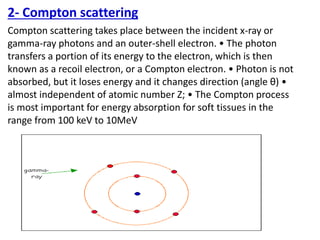 2- Compton scattering
Compton scattering takes place between the incident x-ray or
gamma-ray photons and an outer-shell electron. • The photon
transfers a portion of its energy to the electron, which is then
known as a recoil electron, or a Compton electron. • Photon is not
absorbed, but it loses energy and it changes direction (angle θ) •
almost independent of atomic number Z; • The Compton process
is most important for energy absorption for soft tissues in the
range from 100 keV to 10MeV
 