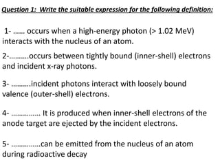 1- …… occurs when a high-energy photon (> 1.02 MeV)
interacts with the nucleus of an atom.
2-……….occurs between tightly bound (inner-shell) electrons
and incident x-ray photons.
3- ……….incident photons interact with loosely bound
valence (outer-shell) electrons.
4- …………… It is produced when inner-shell electrons of the
anode target are ejected by the incident electrons.
5- ……………can be emitted from the nucleus of an atom
during radioactive decay
Question 1: Write the suitable expression for the following definition:
 