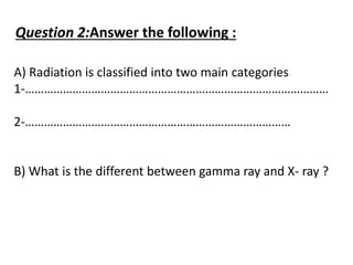 Question 2:Answer the following :
A) Radiation is classified into two main categories
1-……………………………………………………………………………………
2-…………………………………………………………………………
B) What is the different between gamma ray and X- ray ?
 