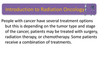 People with cancer have several treatment options
but this is depending on the tumor type and stage
of the cancer, patients may be treated with surgery,
radiation therapy, or chemotherapy. Some patients
receive a combination of treatments.
Introduction to Radiation Oncology
 