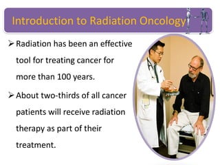 Introduction to Radiation Oncology
Radiation has been an effective
tool for treating cancer for
more than 100 years.
About two-thirds of all cancer
patients will receive radiation
therapy as part of their
treatment.
 