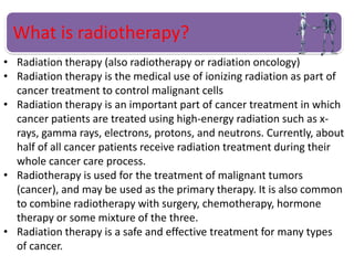 What is radiotherapy?
• Radiation therapy (also radiotherapy or radiation oncology)
• Radiation therapy is the medical use of ionizing radiation as part of
cancer treatment to control malignant cells
• Radiation therapy is an important part of cancer treatment in which
cancer patients are treated using high-energy radiation such as x-
rays, gamma rays, electrons, protons, and neutrons. Currently, about
half of all cancer patients receive radiation treatment during their
whole cancer care process.
• Radiotherapy is used for the treatment of malignant tumors
(cancer), and may be used as the primary therapy. It is also common
to combine radiotherapy with surgery, chemotherapy, hormone
therapy or some mixture of the three.
• Radiation therapy is a safe and effective treatment for many types
of cancer.
 