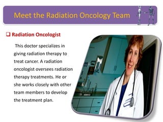 Meet the Radiation Oncology Team
 Radiation Oncologist
This doctor specializes in
giving radiation therapy to
treat cancer. A radiation
oncologist oversees radiation
therapy treatments. He or
she works closely with other
team members to develop
the treatment plan.
 