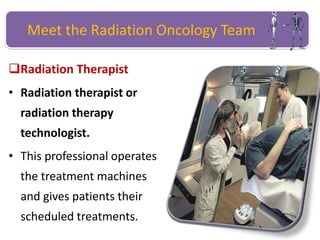 Meet the Radiation Oncology Team
Radiation Therapist
• Radiation therapist or
radiation therapy
technologist.
• This professional operates
the treatment machines
and gives patients their
scheduled treatments.
 