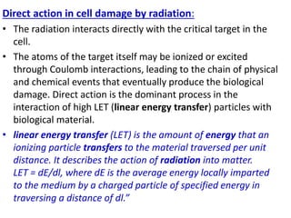 Direct action in cell damage by radiation:
• The radiation interacts directly with the critical target in the
cell.
• The atoms of the target itself may be ionized or excited
through Coulomb interactions, leading to the chain of physical
and chemical events that eventually produce the biological
damage. Direct action is the dominant process in the
interaction of high LET (linear energy transfer) particles with
biological material.
• linear energy transfer (LET) is the amount of energy that an
ionizing particle transfers to the material traversed per unit
distance. It describes the action of radiation into matter.
LET = dE/dl, where dE is the average energy locally imparted
to the medium by a charged particle of specified energy in
traversing a distance of dl.”
 