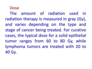 Dose
The amount of radiation used in
radiation therapy is measured in gray (Gy),
and varies depending on the type and
stage of cancer being treated. For curative
cases, the typical dose for a solid epithelial
tumor ranges from 60 to 80 Gy, while
lymphoma tumors are treated with 20 to
40 Gy.
 