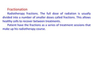 Fractionation
Radiotherapy fractions. The full dose of radiation is usually
divided into a number of smaller doses called fractions. This allows
healthy cells to recover between treatments.
Patient have the fractions as a series of treatment sessions that
make up his radiotherapy course.
 