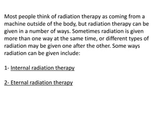 Most people think of radiation therapy as coming from a
machine outside of the body, but radiation therapy can be
given in a number of ways. Sometimes radiation is given
more than one way at the same time, or different types of
radiation may be given one after the other. Some ways
radiation can be given include:
1- Internal radiation therapy
2- Eternal radiation therapy
 