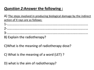 Question 2:Answer the following :
A) The steps involved in producing biological damage by the indirect
action of X rays are as follows:
1-……………………………………………………………………………………
2-……………………………………………………………………………………
3-……………………………………………………………………………………
B) Explain the radiotherapy?
C)What is the meaning of radiotherapy dose?
C) What is the meaning of a word (LET) ?
D) what is the aim of radiotherapy?
 