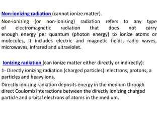 Non-ionizing radiation (cannot ionize matter).
Non-ionizing (or non-ionising) radiation refers to any type
of electromagnetic radiation that does not carry
enough energy per quantum (photon energy) to ionize atoms or
molecules, It includes electric and magnetic fields, radio waves,
microwaves, infrared and ultraviolet.
Ionizing radiation (can ionize matter either directly or indirectly):
1- Directly ionizing radiation (charged particles): electrons, protons, a
particles and heavy ions.
Directly ionizing radiation deposits energy in the medium through
direct Coulomb interactions between the directly ionizing charged
particle and orbital electrons of atoms in the medium.
 