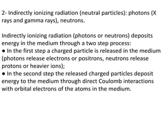 2- Indirectly ionizing radiation (neutral particles): photons (X
rays and gamma rays), neutrons.
Indirectly ionizing radiation (photons or neutrons) deposits
energy in the medium through a two step process:
● In the first step a charged particle is released in the medium
(photons release electrons or positrons, neutrons release
protons or heavier ions);
● In the second step the released charged particles deposit
energy to the medium through direct Coulomb interactions
with orbital electrons of the atoms in the medium.
 