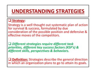 UNDERSTANDING STRATEGIES
 Strategy:
Strategy is a well thought out systematic plan of action
for survival & success, formulated by due
consideration of the possible position and defensive &
effective moves of the competitors.
 Different strategies require different task
priorities, different key success factors (KSF’s) &
different skills, perspectives & behaviors.
 Definition: Strategies describe the general direction
in which an organization plans to go to attain its goals.
 