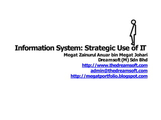 Information System: Strategic Use of IT
Megat Zainurul Anuar bin Megat Johari
Dreamsoft (M) Sdn Bhd
http://www.thedreamsoft.com
admin@thedreamsoft.com
http://megatportfolio.blogspot.com
 