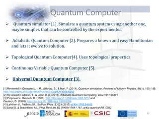  Quantum simulator [1]. Simulate a quantum system using another one,
maybe simpler, that can be controlled by the experimenter.
 Adiabatic Quantum Computer [2]. Prepares a known and easy Hamiltonian
and lets it evolve to solution.
 Topological Quantum Computer[4]. Uses topological properties.
 Continuous Variable Quantum Computer [5].
 Universal Quantum Computer [3].
Quantum Computer
[1] Reviewed in Georgescu, I. M., Ashhab, S., & Nori, F. (2014). Quantum simulation. Reviews of Modern Physics, 86(1), 153–185.
http://doi.org/10.1103/RevModPhys.86.153 arXiv:1308.6253
[2] Reviewed in Albash, T., & Lidar, D. A. (2016). Adiabatic Quantum Computing. arxiv:1611.04471
[3] Proposed in Deutsch, D. (1985). http://doi.org/10.1098/rspa.1985.0070 and
Deutsch, D. (1989). http://doi.org/10.1098/rspa.1989.0099
[4] Lahtinen V., Pachos J.K.. SciPost Phys. 3, 021 (2017) arXiv:1705.04103
[5] Lloyd S. & Braunstein, A.L. Phys.Rev.Lett. 82 (1999) 1784-1787. arXiv:quant-ph/9810082
11
 