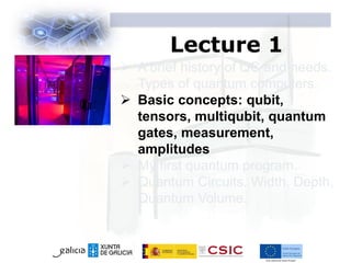 Lecture 1
 A brief history of QC and needs.
Types of quantum computers.
 Basic concepts: qubit,
tensors, multiqubit, quantum
gates, measurement,
amplitudes
 My first quantum program.
 Quantum Circuits. Width, Depth,
Quantum Volume.
 