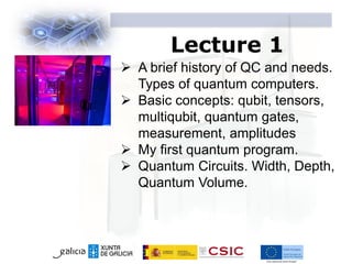 Lecture 1
 A brief history of QC and needs.
Types of quantum computers.
 Basic concepts: qubit, tensors,
multiqubit, quantum gates,
measurement, amplitudes
 My first quantum program.
 Quantum Circuits. Width, Depth,
Quantum Volume.
 