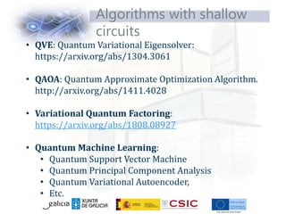 Algorithms with shallow
circuits
• QVE: Quantum Variational Eigensolver:
https://arxiv.org/abs/1304.3061
• QAOA: Quantum Approximate Optimization Algorithm.
http://arxiv.org/abs/1411.4028
• Variational Quantum Factoring:
https://arxiv.org/abs/1808.08927
• Quantum Machine Learning:
• Quantum Support Vector Machine
• Quantum Principal Component Analysis
• Quantum Variational Autoencoder,
• Etc.
 