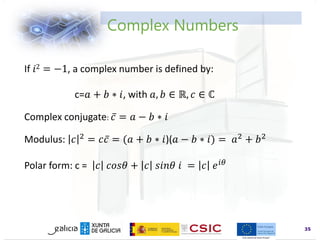 www.inl.int
Complex Numbers
35
If 𝑖2 = −1, a complex number is defined by:
c=𝑎 + 𝑏 ∗ 𝑖, with 𝑎, 𝑏 ∈ ℝ, 𝑐 ∈ ℂ
Complex conjugate: 𝑐 = 𝑎 − 𝑏 ∗ 𝑖
Modulus: 𝑐 2 = 𝑐𝑐 = (𝑎 + 𝑏 ∗ 𝑖)(𝑎 − 𝑏 ∗ 𝑖) = 𝑎2 + 𝑏2
Polar form: c = 𝑐 𝑐𝑜𝑠𝜃 + 𝑐 𝑠𝑖𝑛𝜃 𝑖 = 𝑐 𝑒𝑖𝜃
 