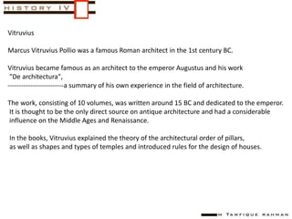 Vitruvius
Marcus Vitruvius Pollio was a famous Roman architect in the 1st century BC.
Vitruvius became famous as an architect to the emperor Augustus and his work
"De architectura",
-------------------------a summary of his own experience in the field of architecture.
The work, consisting of 10 volumes, was written around 15 BC and dedicated to the emperor.
It is thought to be the only direct source on antique architecture and had a considerable
influence on the Middle Ages and Renaissance.
In the books, Vitruvius explained the theory of the architectural order of pillars,
as well as shapes and types of temples and introduced rules for the design of houses.
 