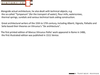 Alongside actual architecture, he also dealt with technical objects, e.g.
the so-called "Tympanum" (for the transport of water), flour mills, waterscrews,
thermal springs, sundials and various technical tools aiding construction.
Great architectural writers of the 15th to 17th century, including Alberti, Vignola, Palladio and
Selio based their theories on Vitruvius's "De architectura".
The first printed edition of Marcus Vitruvius Pollio' work appeared in Rome in 1486,
the first illustrated edition was published in 1511 Venice.
 