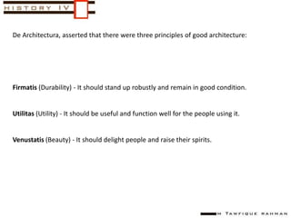 De Architectura, asserted that there were three principles of good architecture:
Firmatis (Durability) - It should stand up robustly and remain in good condition.
Utilitas (Utility) - It should be useful and function well for the people using it.
Venustatis (Beauty) - It should delight people and raise their spirits.
 