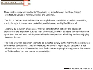 Three motives may be imputed to Vitruvius in his articulation of the three ‘classic’
architectural values of firmitas, utilitas, and venustas.
The first is the idea that architectural accomplishment constitutes a kind of completion,
a unity brought to component parts that, on their own, are highly differential.
Secondly, by inclusion of venustas, Vitrivius considers that not only the objects of
architecture are important but also their ‘audiences’, and that esthetics can be considered
apart from use and even solidity, even when the occupants of a building are busy enjoying
its conveniences.
The third Vitruvian aspiration seems to be indicated simply by the highly differential nature
of the three components: that ‘architecture’, whatever it might be, is a unity that is not
allowed to transcend difference but must find a certain topological congruence that cannot
be ‘flattened out’ on to a map or representation
 