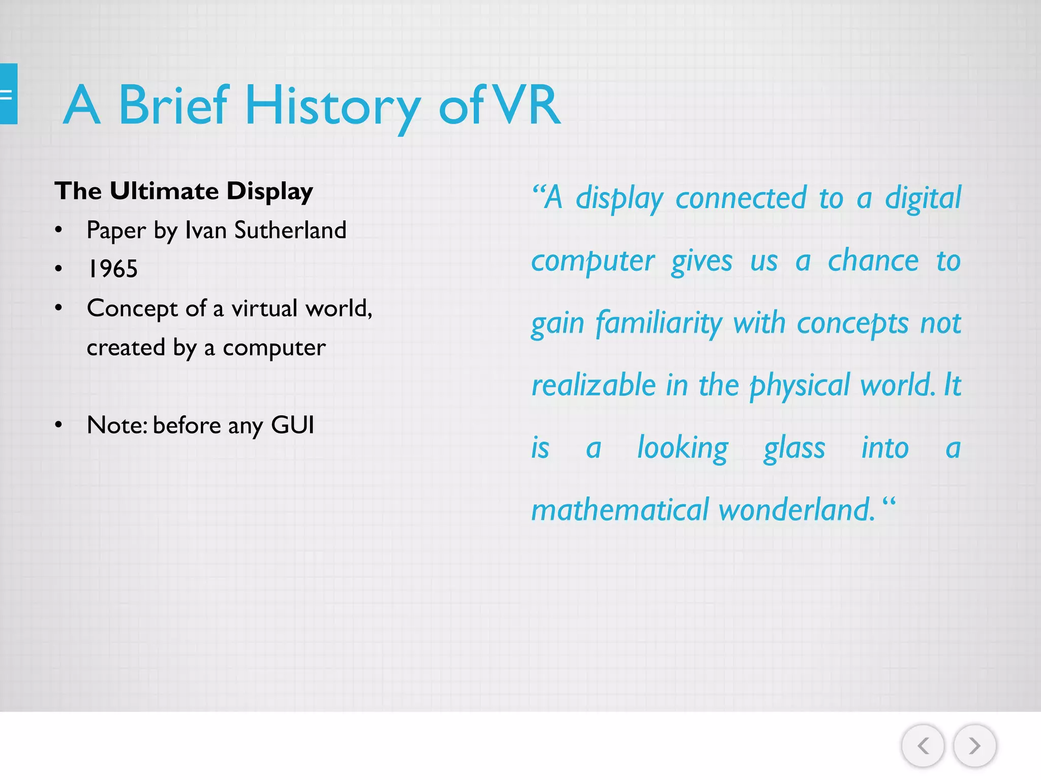A Brief History ofVR
The Ultimate Display
• Paper by Ivan Sutherland
• 1965
• Concept of a virtual world,
created by a computer
• Note: before any GUI
“A display connected to a digital
computer gives us a chance to
gain familiarity with concepts not
realizable in the physical world. It
is a looking glass into a
mathematical wonderland. “
 