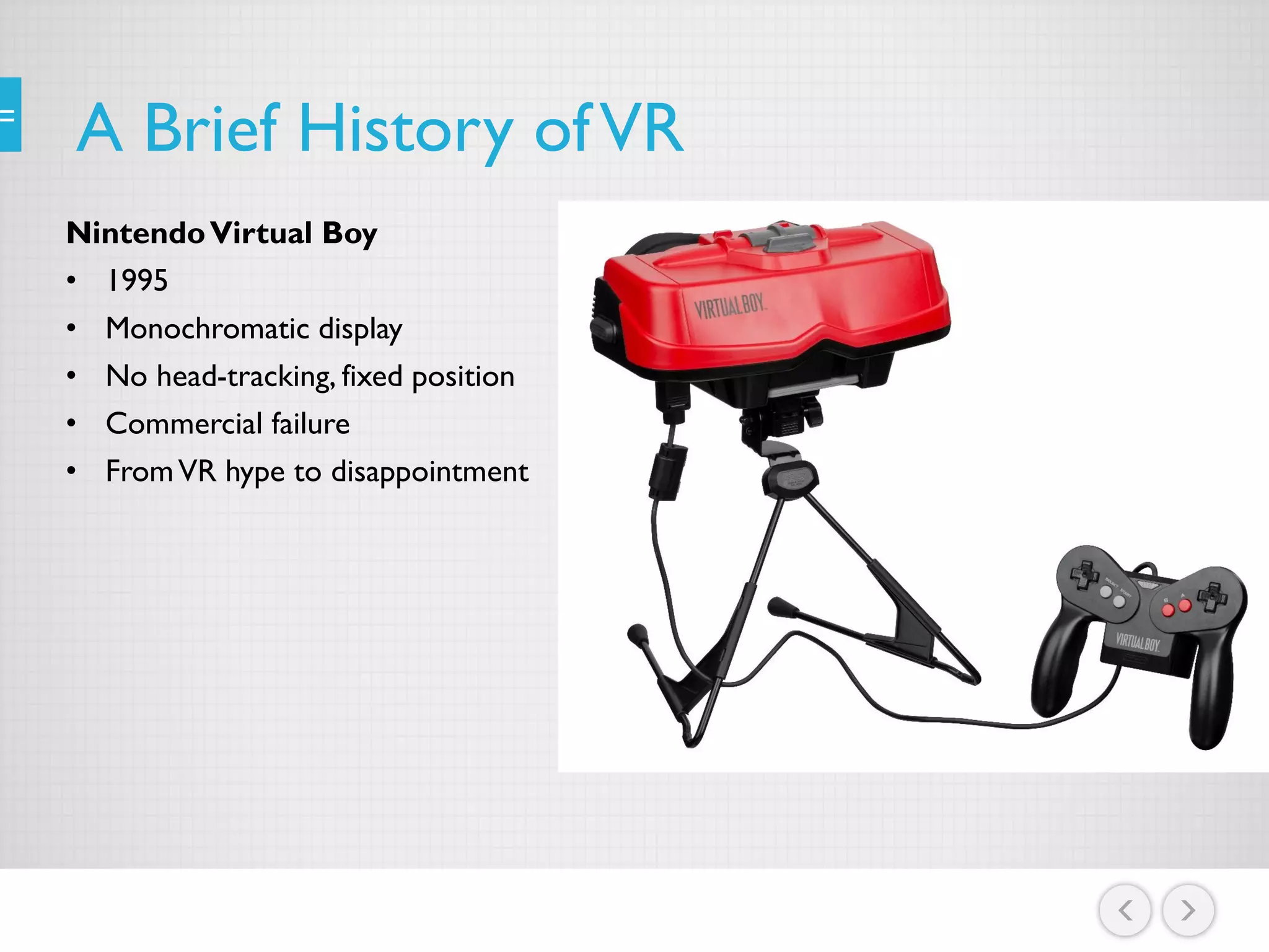 A Brief History ofVR
NintendoVirtual Boy
• 1995
• Monochromatic display
• No head-tracking, fixed position
• Commercial failure
• FromVR hype to disappointment
 