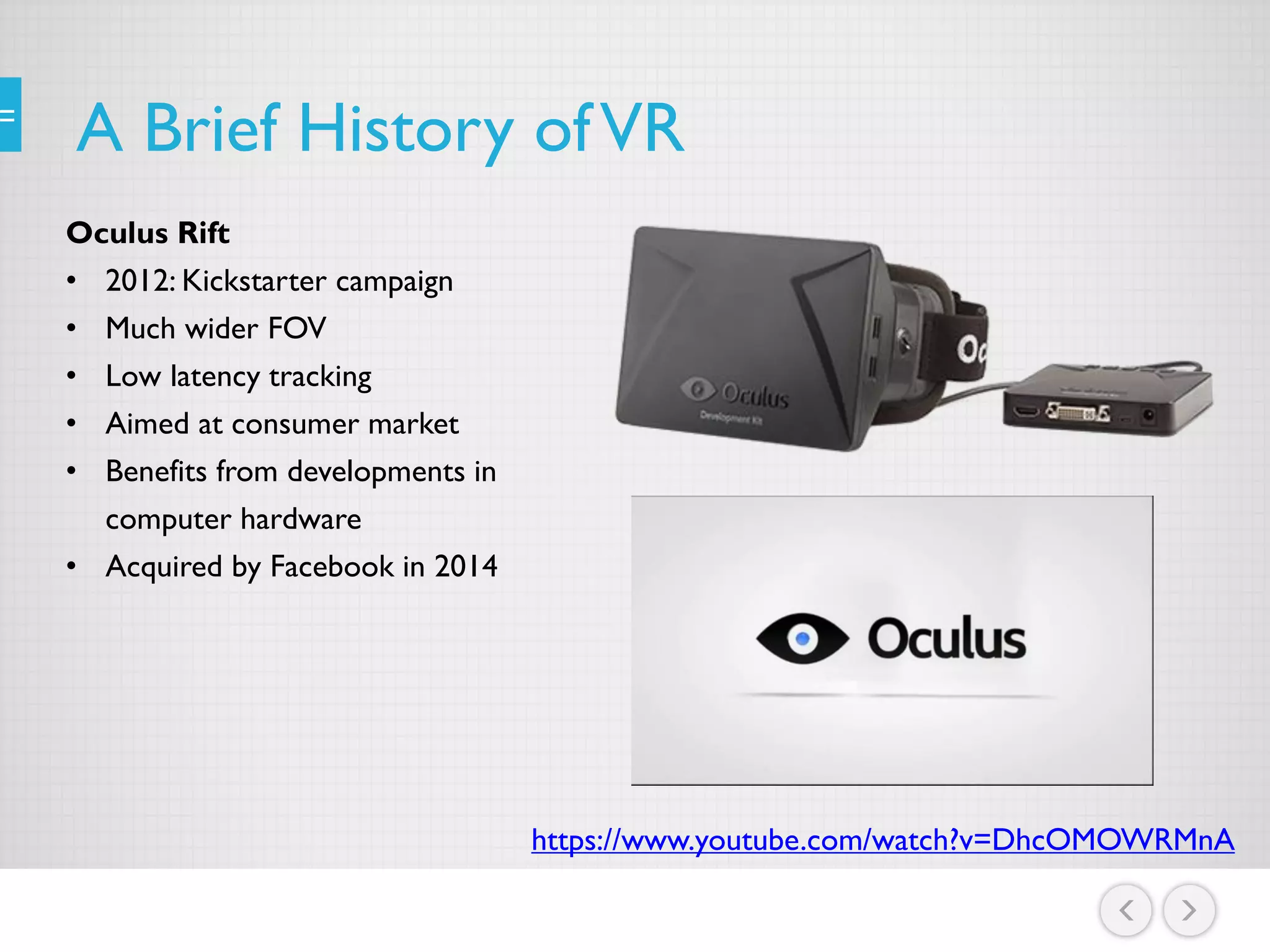 A Brief History ofVR
Oculus Rift
• 2012: Kickstarter campaign
• Much wider FOV
• Low latency tracking
• Aimed at consumer market
• Benefits from developments in
computer hardware
• Acquired by Facebook in 2014
https://www.youtube.com/watch?v=DhcOMOWRMnA
 