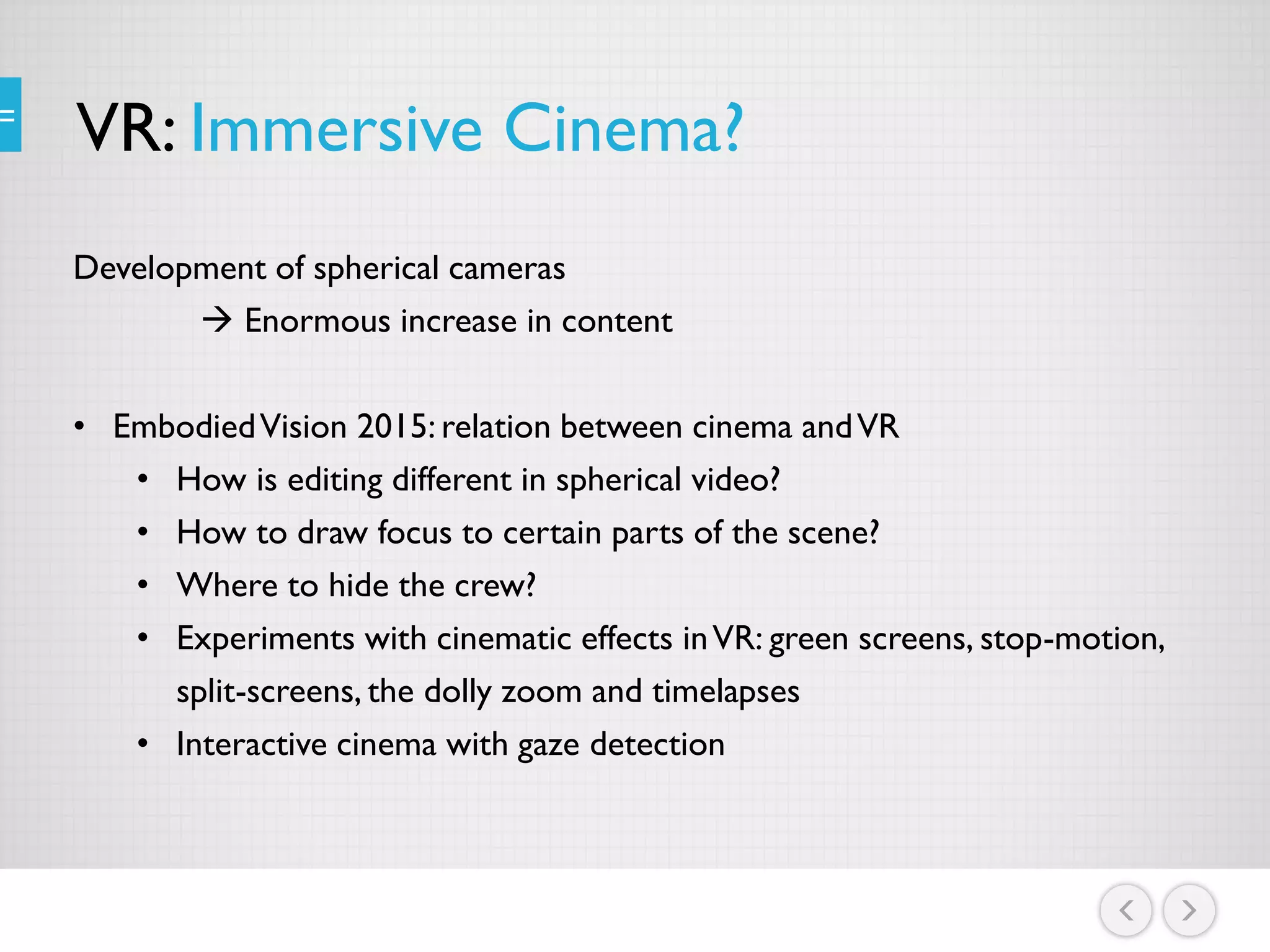 VR: Immersive Cinema?
Development of spherical cameras
 Enormous increase in content
• EmbodiedVision 2015: relation between cinema andVR
• How is editing different in spherical video?
• How to draw focus to certain parts of the scene?
• Where to hide the crew?
• Experiments with cinematic effects inVR: green screens, stop-motion,
split-screens, the dolly zoom and timelapses
• Interactive cinema with gaze detection
 