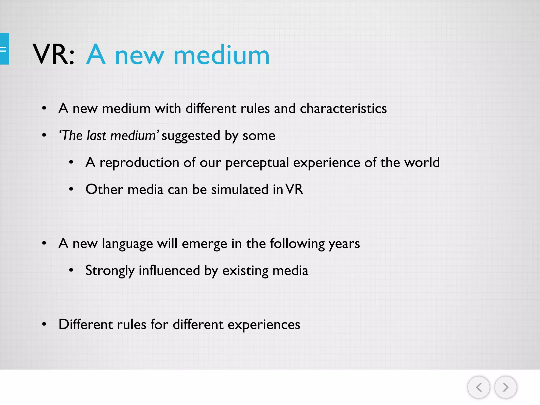 VR: A new medium
• A new medium with different rules and characteristics
• ‘The last medium’ suggested by some
• A reproduction of our perceptual experience of the world
• Other media can be simulated inVR
• A new language will emerge in the following years
• Strongly influenced by existing media
• Different rules for different experiences
 