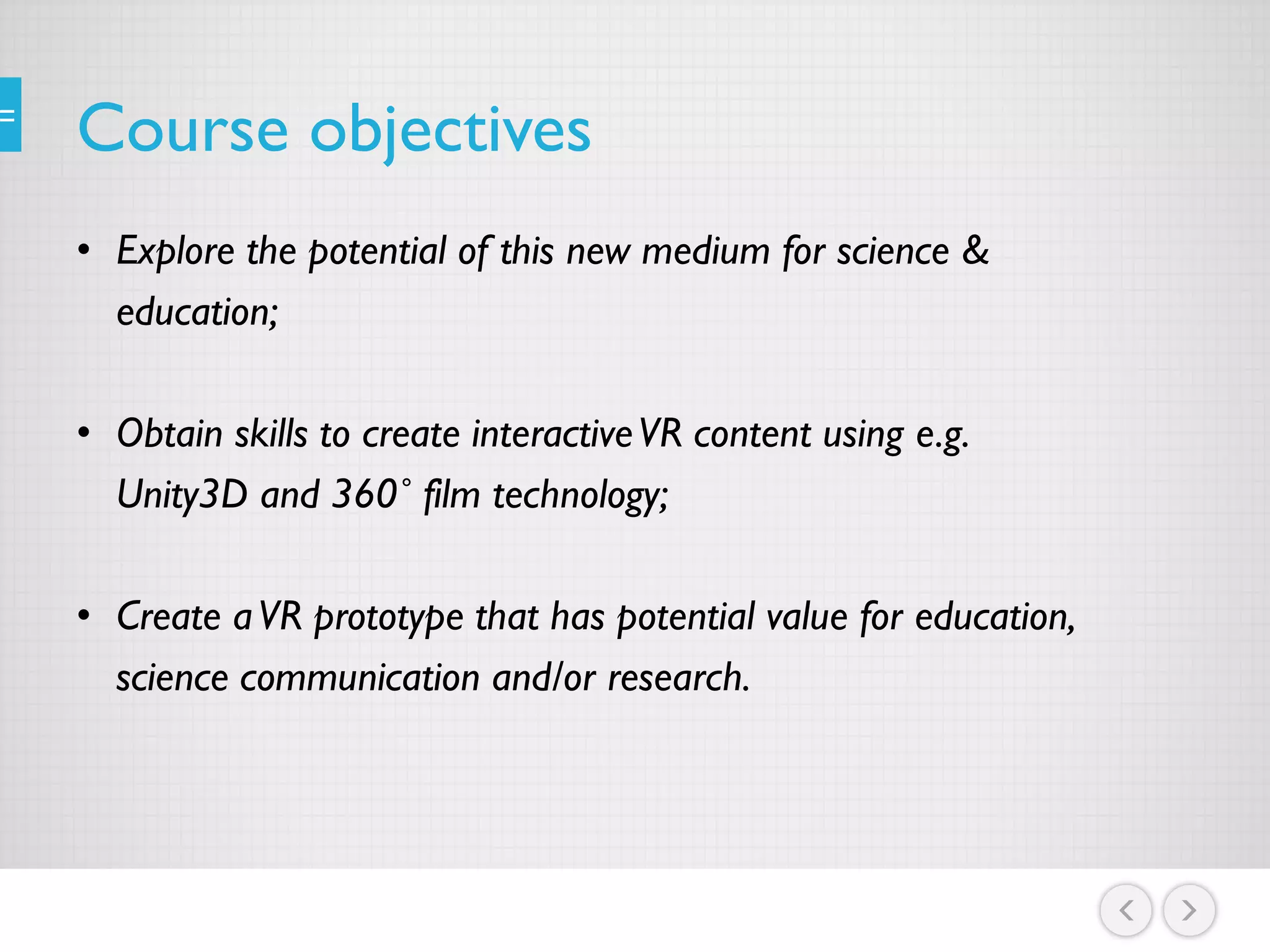 Course objectives
• Explore the potential of this new medium for science &
education;
• Obtain skills to create interactiveVR content using e.g.
Unity3D and 360˚ film technology;
• Create aVR prototype that has potential value for education,
science communication and/or research.
 