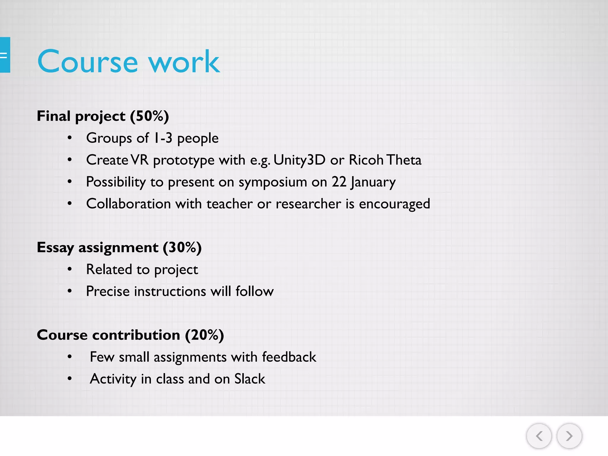Course work
Final project (50%)
• Groups of 1-3 people
• CreateVR prototype with e.g. Unity3D or RicohTheta
• Possibility to present on symposium on 22 January
• Collaboration with teacher or researcher is encouraged
Essay assignment (30%)
• Related to project
• Precise instructions will follow
Course contribution (20%)
• Few small assignments with feedback
• Activity in class and on Slack
 