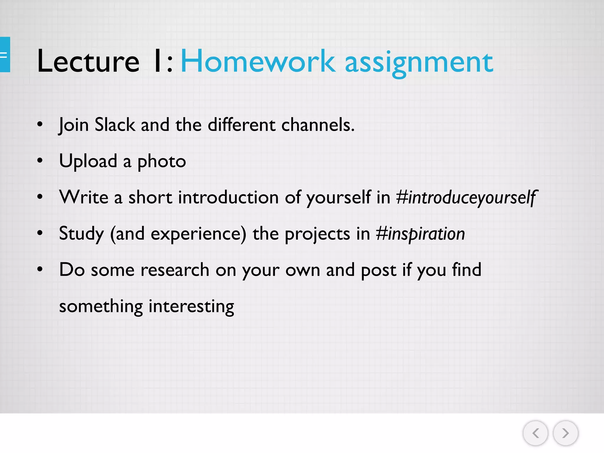 Lecture 1: Homework assignment
• Join Slack and the different channels.
• Upload a photo
• Write a short introduction of yourself in #introduceyourself
• Study (and experience) the projects in #inspiration
• Do some research on your own and post if you find
something interesting
 