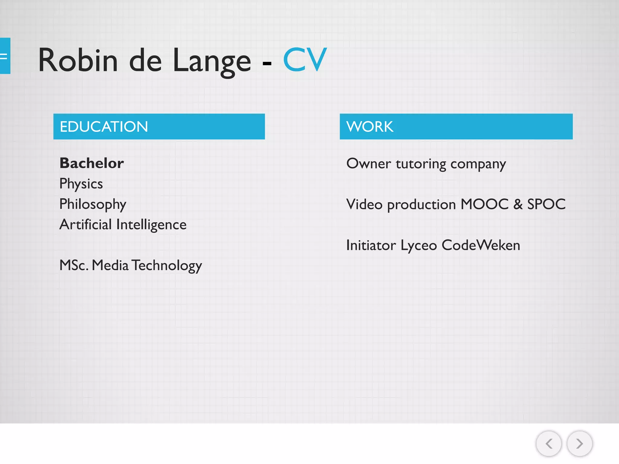 Robin de Lange - CV
Bachelor
Physics
Philosophy
Artificial Intelligence
MSc. MediaTechnology
EDUCATION WORK
Owner tutoring company
Video production MOOC & SPOC
Initiator Lyceo CodeWeken
 