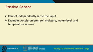 Industry 4.0 and Industrial Internet of Things
Passive Sensor
15
 Cannot independently sense the input
 Example: Accelerometer, soil moisture, water-level, and
temperature sensors
 