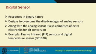 Industry 4.0 and Industrial Internet of Things
Digital Sensor
18
 Responses in binary nature
 Designs to overcome the disadvantages of analog sensors
 Along with the analog sensor it also comprises of extra
electronics for bit conversion
 Example: Passive infrared (PIR) sensor and digital
temperature sensor (DS1620)
 