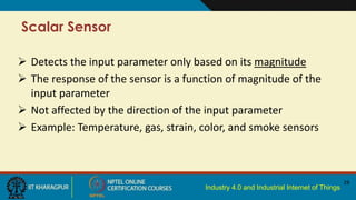 Industry 4.0 and Industrial Internet of Things
Scalar Sensor
19
 Detects the input parameter only based on its magnitude
 The response of the sensor is a function of magnitude of the
input parameter
 Not affected by the direction of the input parameter
 Example: Temperature, gas, strain, color, and smoke sensors
 