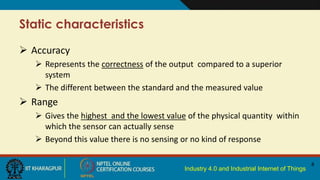 Industry 4.0 and Industrial Internet of Things
Static characteristics
 Accuracy
 Represents the correctness of the output compared to a superior
system
 The different between the standard and the measured value
 Range
 Gives the highest and the lowest value of the physical quantity within
which the sensor can actually sense
 Beyond this value there is no sensing or no kind of response
8
 
