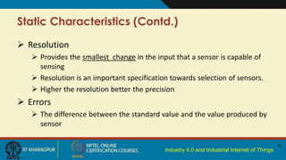 Industry 4.0 and Industrial Internet of Things
Static Characteristics (Contd.)
 Resolution
 Provides the smallest change in the input that a sensor is capable of
sensing
 Resolution is an important specification towards selection of sensors.
 Higher the resolution better the precision
 Errors
 The difference between the standard value and the value produced by
sensor
9
 