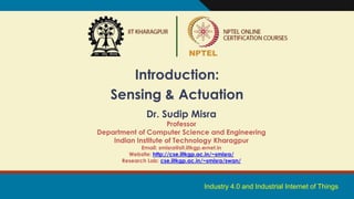 Industry 4.0 and Industrial Internet of Things
Introduction:
Sensing & Actuation
Dr. Sudip Misra
Professor
Department of Computer Science and Engineering
Indian Institute of Technology Kharagpur
Email: smisra@sit.iitkgp.ernet.in
Website: http://cse.iitkgp.ac.in/~smisra/
Research Lab: cse.iitkgp.ac.in/~smisra/swan/
 