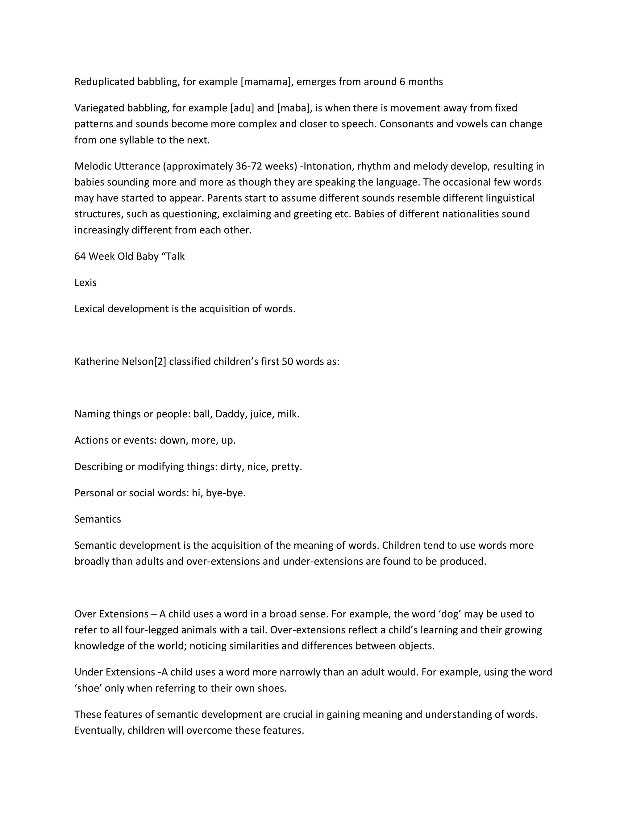 Reduplicated babbling, for example [mamama], emerges from around 6 months
Variegated babbling, for example [adu] and [maba], is when there is movement away from fixed
patterns and sounds become more complex and closer to speech. Consonants and vowels can change
from one syllable to the next.
Melodic Utterance (approximately 36-72 weeks) -Intonation, rhythm and melody develop, resulting in
babies sounding more and more as though they are speaking the language. The occasional few words
may have started to appear. Parents start to assume different sounds resemble different linguistical
structures, such as questioning, exclaiming and greeting etc. Babies of different nationalities sound
increasingly different from each other.
64 Week Old Baby “Talk
Lexis
Lexical development is the acquisition of words.
Katherine Nelson[2] classified children’s first 50 words as:
Naming things or people: ball, Daddy, juice, milk.
Actions or events: down, more, up.
Describing or modifying things: dirty, nice, pretty.
Personal or social words: hi, bye-bye.
Semantics
Semantic development is the acquisition of the meaning of words. Children tend to use words more
broadly than adults and over-extensions and under-extensions are found to be produced.
Over Extensions – A child uses a word in a broad sense. For example, the word ‘dog’ may be used to
refer to all four-legged animals with a tail. Over-extensions reflect a child’s learning and their growing
knowledge of the world; noticing similarities and differences between objects.
Under Extensions -A child uses a word more narrowly than an adult would. For example, using the word
‘shoe’ only when referring to their own shoes.
These features of semantic development are crucial in gaining meaning and understanding of words.
Eventually, children will overcome these features.
 
