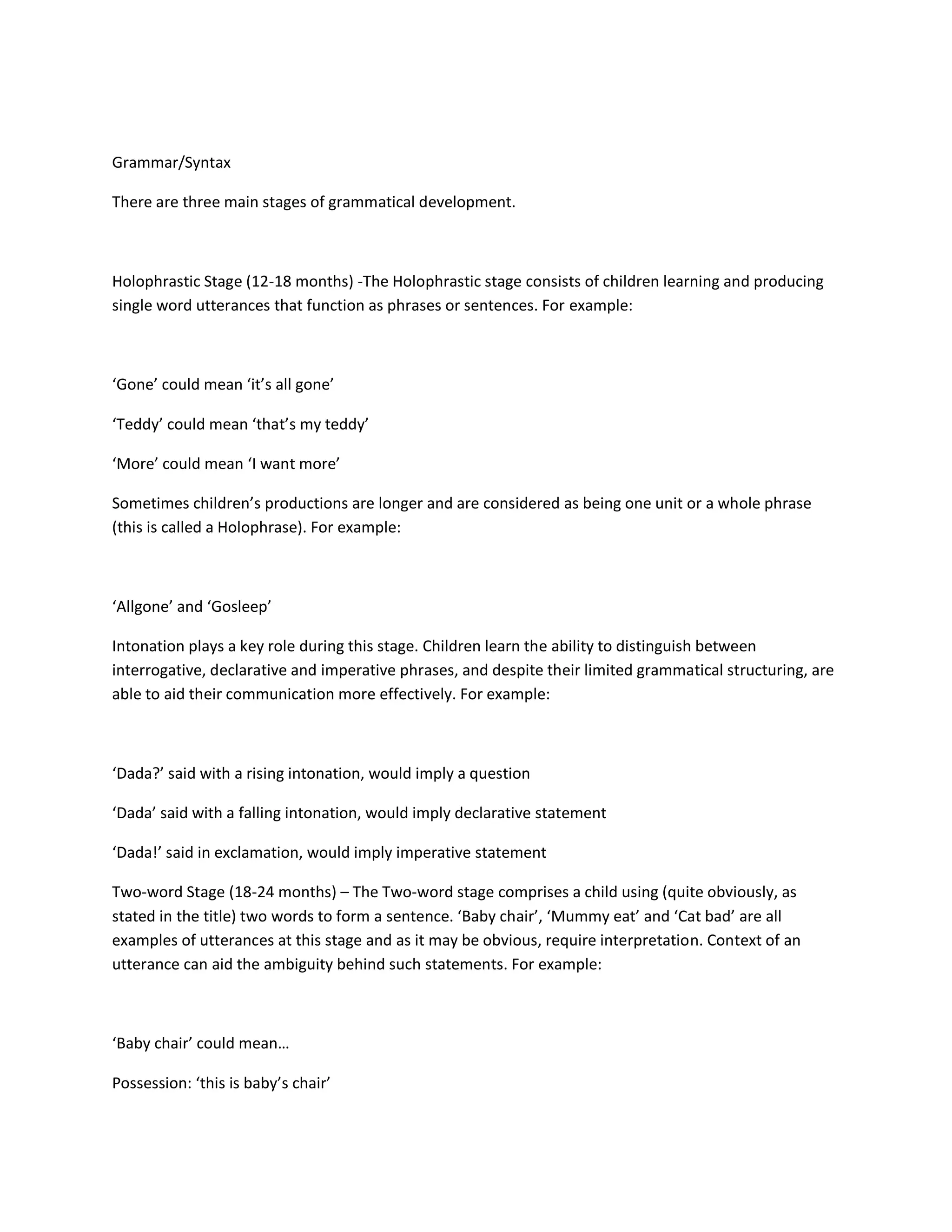 Grammar/Syntax
There are three main stages of grammatical development.
Holophrastic Stage (12-18 months) -The Holophrastic stage consists of children learning and producing
single word utterances that function as phrases or sentences. For example:
‘Gone’ could mean ‘it’s all gone’
‘Teddy’ could mean ‘that’s my teddy’
‘More’ could mean ‘I want more’
Sometimes children’s productions are longer and are considered as being one unit or a whole phrase
(this is called a Holophrase). For example:
‘Allgone’ and ‘Gosleep’
Intonation plays a key role during this stage. Children learn the ability to distinguish between
interrogative, declarative and imperative phrases, and despite their limited grammatical structuring, are
able to aid their communication more effectively. For example:
‘Dada?’ said with a rising intonation, would imply a question
‘Dada’ said with a falling intonation, would imply declarative statement
‘Dada!’ said in exclamation, would imply imperative statement
Two-word Stage (18-24 months) – The Two-word stage comprises a child using (quite obviously, as
stated in the title) two words to form a sentence. ‘Baby chair’, ‘Mummy eat’ and ‘Cat bad’ are all
examples of utterances at this stage and as it may be obvious, require interpretation. Context of an
utterance can aid the ambiguity behind such statements. For example:
‘Baby chair’ could mean…
Possession: ‘this is baby’s chair’
 