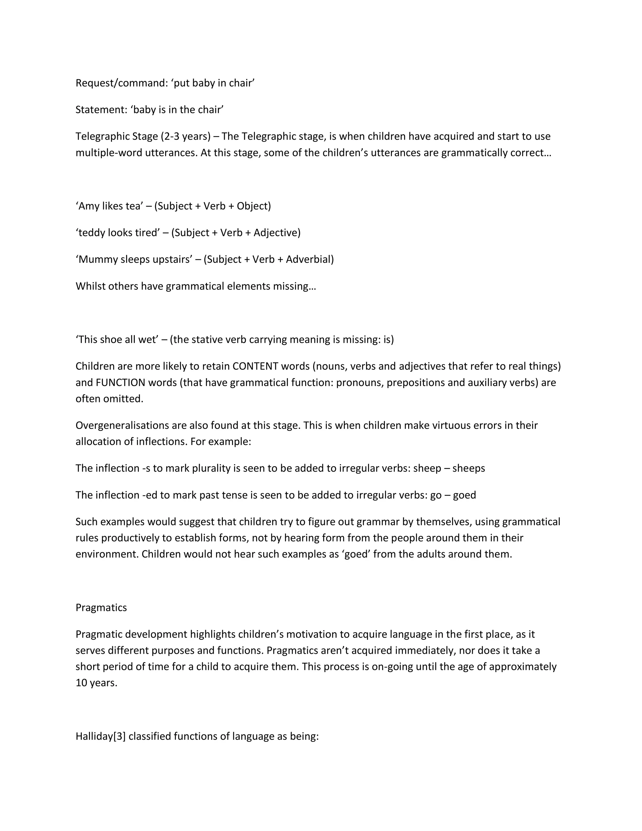 Request/command: ‘put baby in chair’
Statement: ‘baby is in the chair’
Telegraphic Stage (2-3 years) – The Telegraphic stage, is when children have acquired and start to use
multiple-word utterances. At this stage, some of the children’s utterances are grammatically correct…
‘Amy likes tea’ – (Subject + Verb + Object)
‘teddy looks tired’ – (Subject + Verb + Adjective)
‘Mummy sleeps upstairs’ – (Subject + Verb + Adverbial)
Whilst others have grammatical elements missing…
‘This shoe all wet’ – (the stative verb carrying meaning is missing: is)
Children are more likely to retain CONTENT words (nouns, verbs and adjectives that refer to real things)
and FUNCTION words (that have grammatical function: pronouns, prepositions and auxiliary verbs) are
often omitted.
Overgeneralisations are also found at this stage. This is when children make virtuous errors in their
allocation of inflections. For example:
The inflection -s to mark plurality is seen to be added to irregular verbs: sheep – sheeps
The inflection -ed to mark past tense is seen to be added to irregular verbs: go – goed
Such examples would suggest that children try to figure out grammar by themselves, using grammatical
rules productively to establish forms, not by hearing form from the people around them in their
environment. Children would not hear such examples as ‘goed’ from the adults around them.
Pragmatics
Pragmatic development highlights children’s motivation to acquire language in the first place, as it
serves different purposes and functions. Pragmatics aren’t acquired immediately, nor does it take a
short period of time for a child to acquire them. This process is on-going until the age of approximately
10 years.
Halliday[3] classified functions of language as being:
 