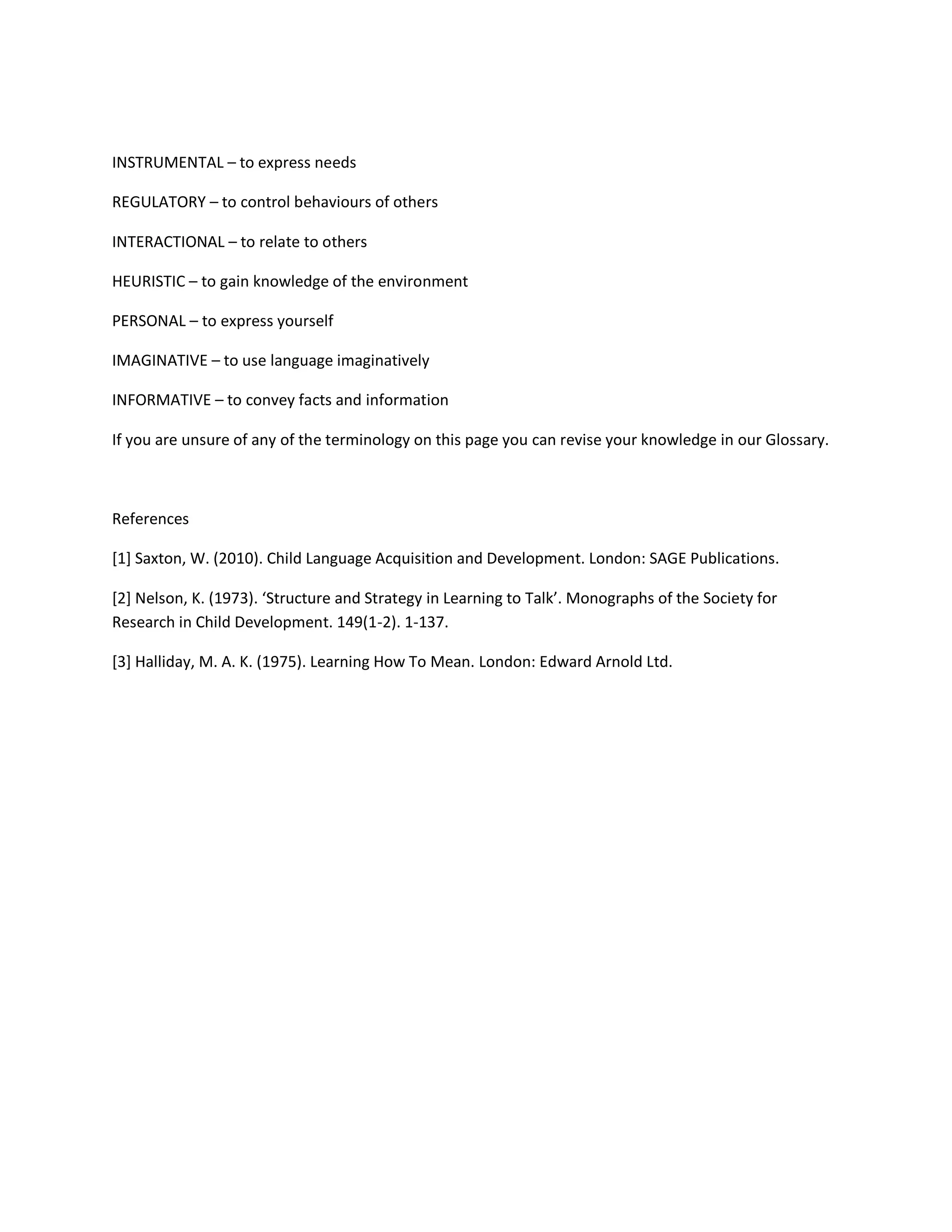 INSTRUMENTAL – to express needs
REGULATORY – to control behaviours of others
INTERACTIONAL – to relate to others
HEURISTIC – to gain knowledge of the environment
PERSONAL – to express yourself
IMAGINATIVE – to use language imaginatively
INFORMATIVE – to convey facts and information
If you are unsure of any of the terminology on this page you can revise your knowledge in our Glossary.
References
[1] Saxton, W. (2010). Child Language Acquisition and Development. London: SAGE Publications.
[2] Nelson, K. (1973). ‘Structure and Strategy in Learning to Talk’. Monographs of the Society for
Research in Child Development. 149(1-2). 1-137.
[3] Halliday, M. A. K. (1975). Learning How To Mean. London: Edward Arnold Ltd.
 