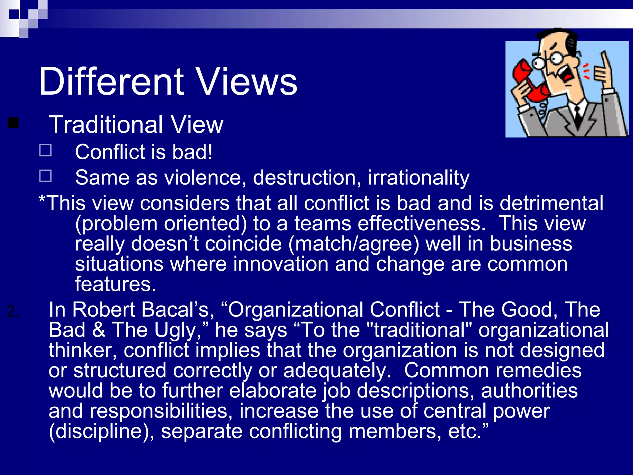 Different Views Traditional View Conflict is bad! Same as violence, destruction, irrationality * This view considers that all conflict is bad and is detrimental (problem oriented) to a teams effectiveness.  This view really doesn’t coincide (match/agree) well in business situations where innovation and change are common features.  In Robert Bacal’s, “Organizational Conflict - The Good, The Bad & The Ugly,” he says “To the "traditional" organizational thinker, conflict implies that the organization is not designed or structured correctly or adequately.  Common remedies would be to further elaborate job descriptions, authorities and responsibilities, increase the use of central power (discipline), separate conflicting members, etc.” 