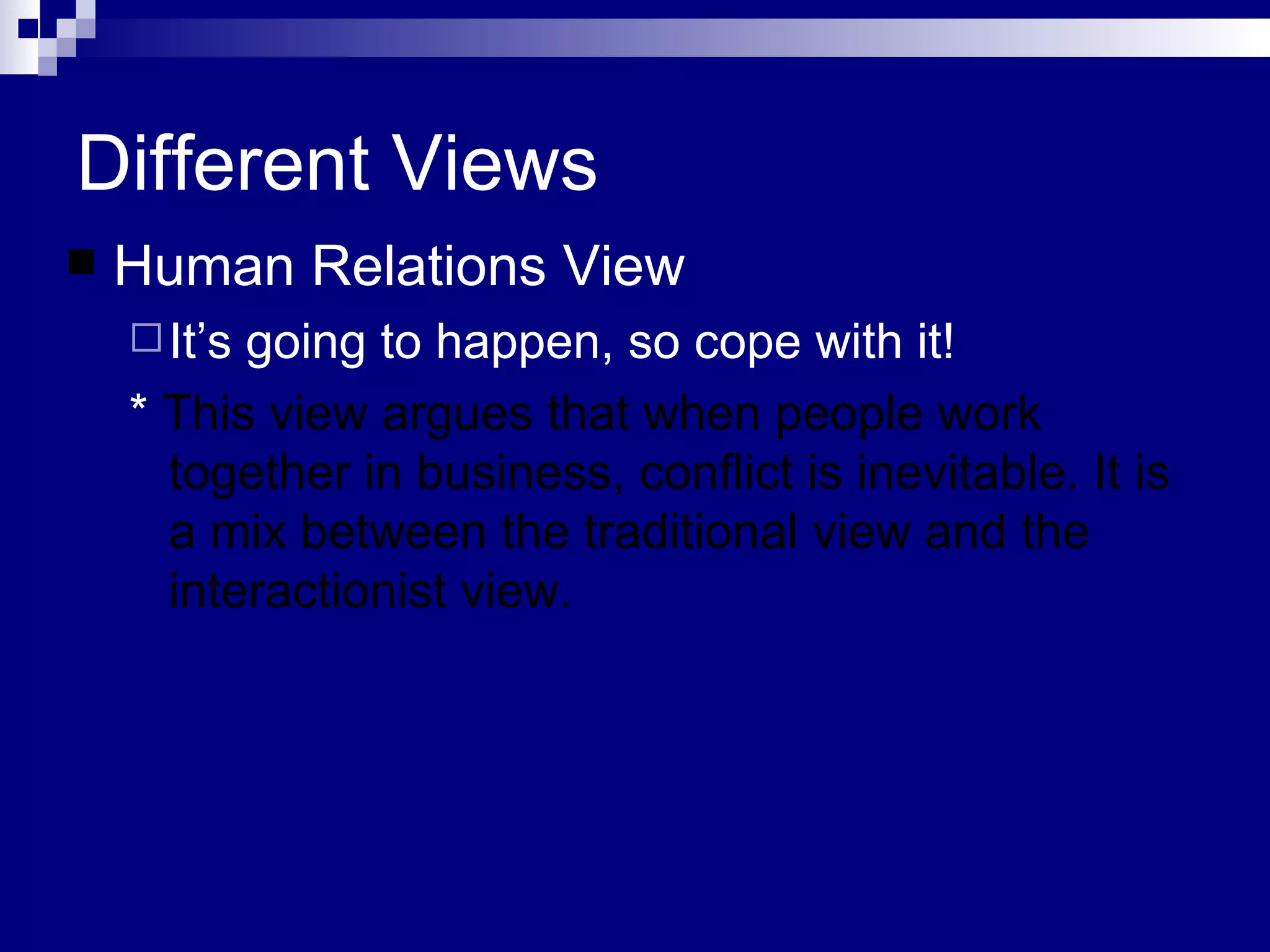Different Views Human Relations View It’s going to happen, so cope with it! *  This view argues that when people work together in business, conflict is inevitable. It is a mix between the traditional view and the interactionist view.  