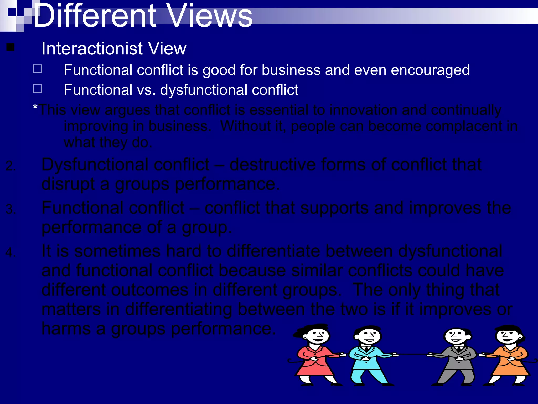 Different Views Interactionist View Functional conflict is good for business and even encouraged Functional vs. dysfunctional conflict * This view argues that conflict is essential to innovation and continually improving in business.  Without it, people can become complacent in what they do.  Dysfunctional conflict – destructive forms of conflict that disrupt a groups performance. Functional conflict – conflict that supports and improves the performance of a group. It is sometimes hard to differentiate between dysfunctional and functional conflict because similar conflicts could have different outcomes in different groups.  The only thing that matters in differentiating between the two is if it improves or harms a groups performance. 