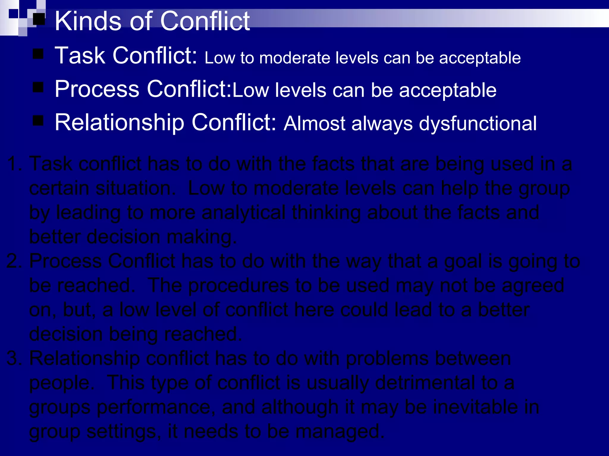 Kinds of Conflict Task Conflict:  Low to moderate levels can be acceptable Process Conflict: Low levels can be acceptable Relationship Conflict:  Almost always dysfunctional Task conflict has to do with the facts that are being used in a certain situation.  Low to moderate levels can help the group by leading to more analytical thinking about the facts and better decision making. Process Conflict has to do with the way that a goal is going to be reached.  The procedures to be used may not be agreed on, but, a low level of conflict here could lead to a better decision being reached. Relationship conflict has to do with problems between people.  This type of conflict is usually detrimental to a groups performance, and although it may be inevitable in group settings, it needs to be managed.  